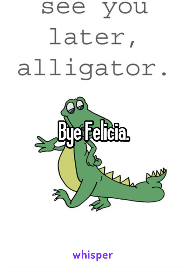 Bye Felicia.