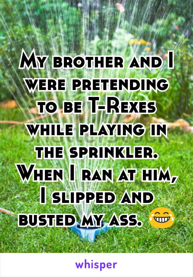 My brother and I were pretending to be T-Rexes while playing in the sprinkler. When I ran at him, I slipped and busted my ass. 😂