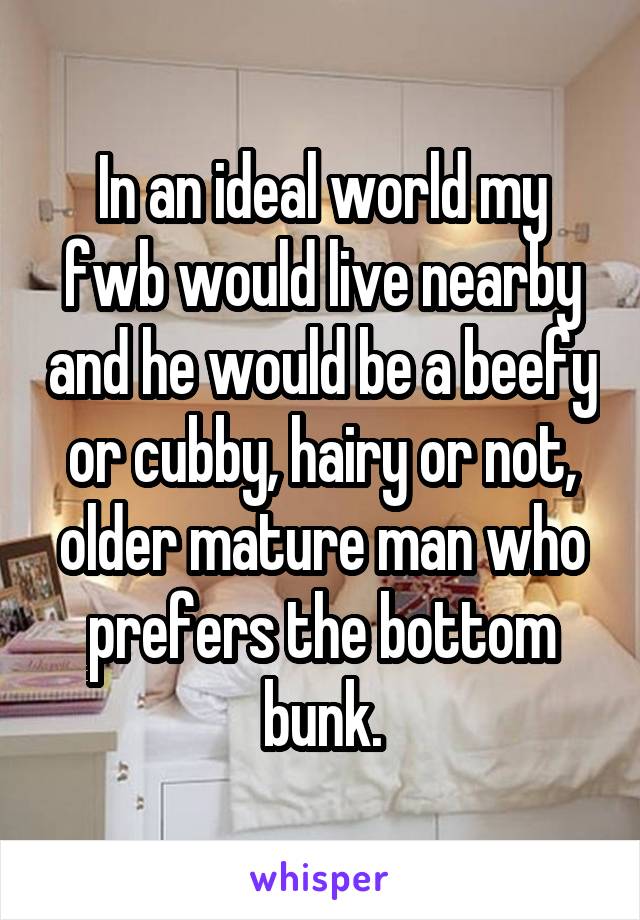 In an ideal world my fwb would live nearby and he would be a beefy or cubby, hairy or not, older mature man who prefers the bottom bunk.