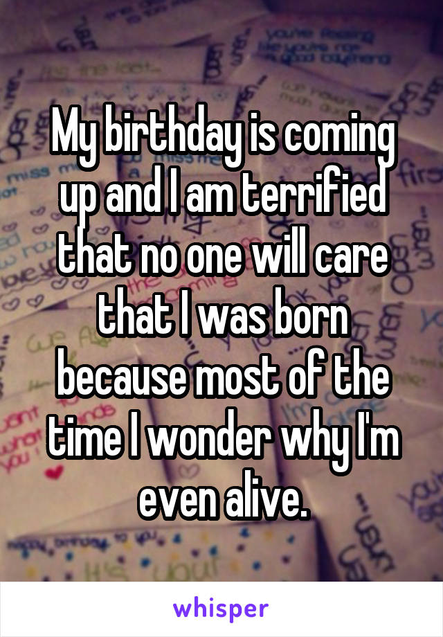 My birthday is coming up and I am terrified that no one will care that I was born because most of the time I wonder why I'm even alive.