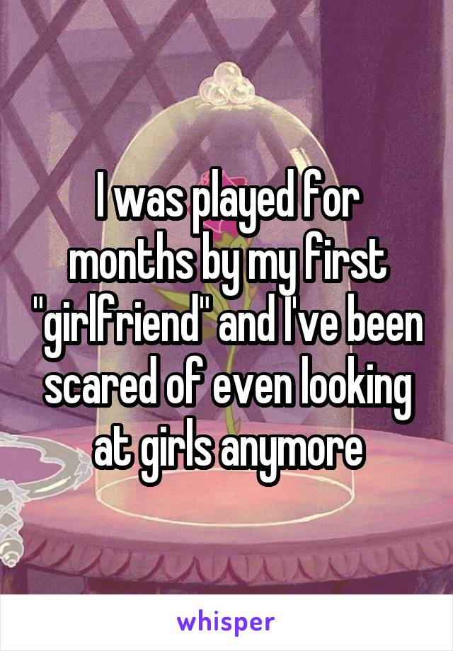 I was played for months by my first "girlfriend" and I've been scared of even looking at girls anymore