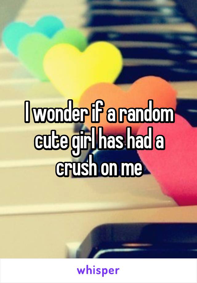 I wonder if a random cute girl has had a crush on me