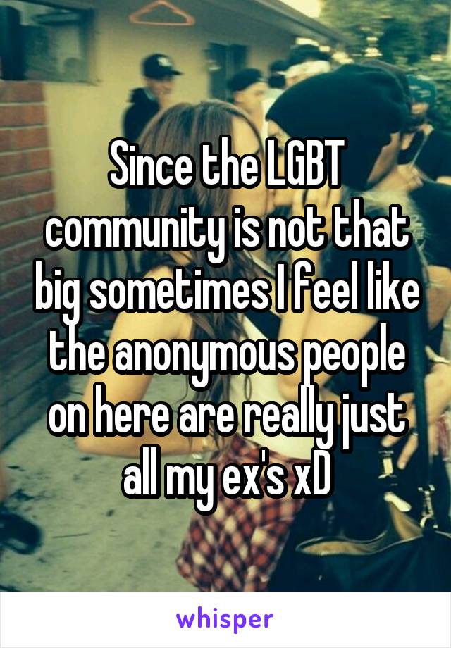 Since the LGBT community is not that big sometimes I feel like the anonymous people on here are really just all my ex's xD