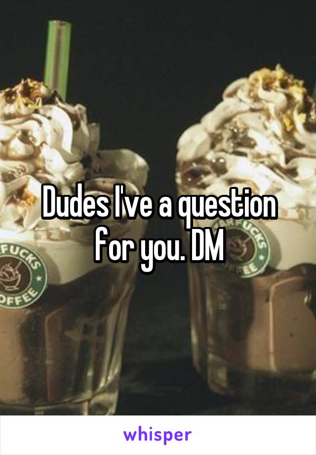 Dudes I've a question for you. DM