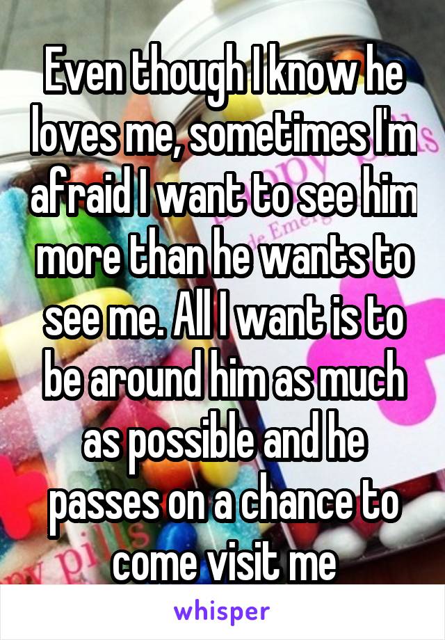 Even though I know he loves me, sometimes I'm afraid I want to see him more than he wants to see me. All I want is to be around him as much as possible and he passes on a chance to come visit me