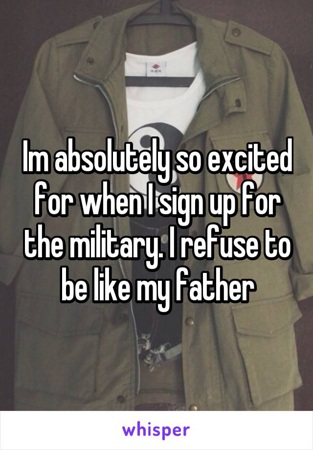 Im absolutely so excited for when I sign up for the military. I refuse to be like my father