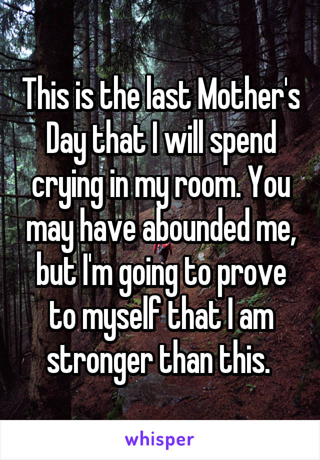 This is the last Mother's Day that I will spend crying in my room. You may have abounded me, but I'm going to prove to myself that I am stronger than this. 