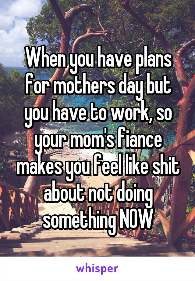 When you have plans for mothers day but you have to work, so your mom's fiance makes you feel like shit about not doing something NOW