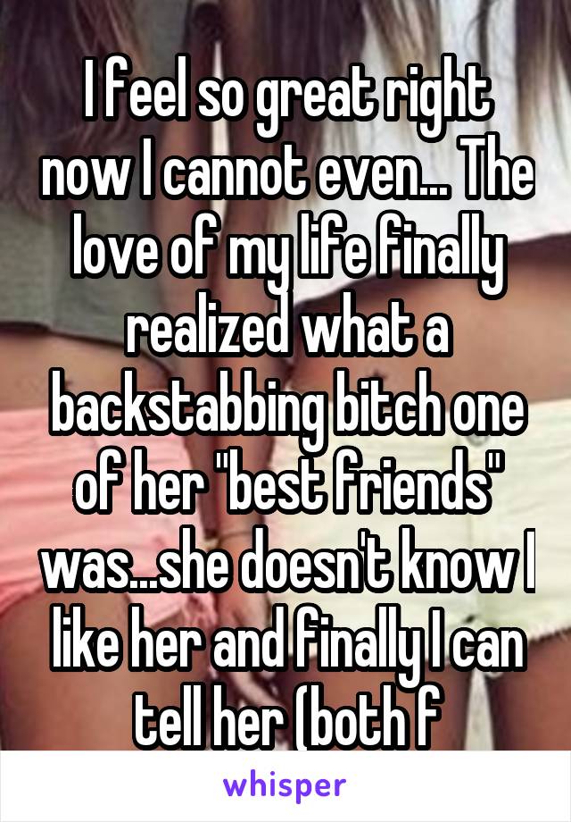 I feel so great right now I cannot even... The love of my life finally realized what a backstabbing bitch one of her "best friends" was...she doesn't know I like her and finally I can tell her (both f