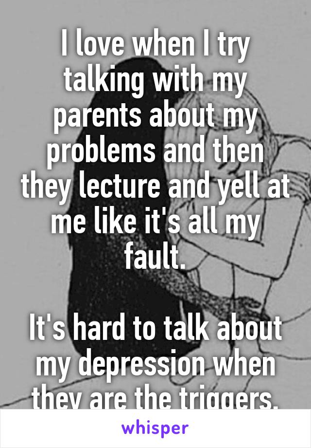 I love when I try talking with my parents about my problems and then they lecture and yell at me like it's all my fault.

It's hard to talk about my depression when they are the triggers.