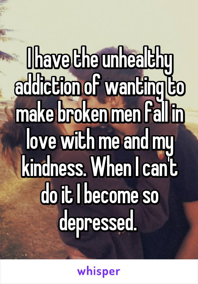 I have the unhealthy addiction of wanting to make broken men fall in love with me and my kindness. When I can't do it I become so depressed. 