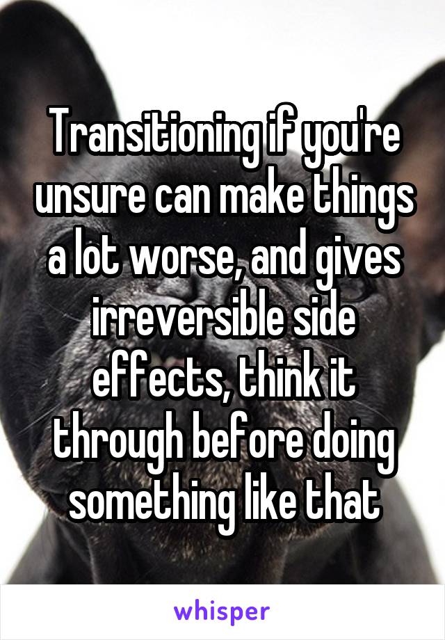 Transitioning if you're unsure can make things a lot worse, and gives irreversible side effects, think it through before doing something like that