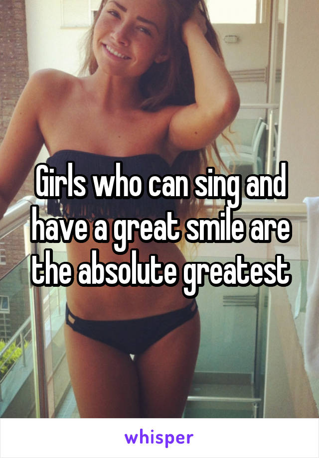 Girls who can sing and have a great smile are the absolute greatest