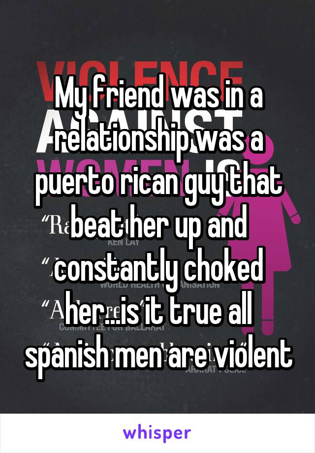 My friend was in a relationship was a puerto rican guy that beat her up and constantly choked her...is it true all spanish men are violent