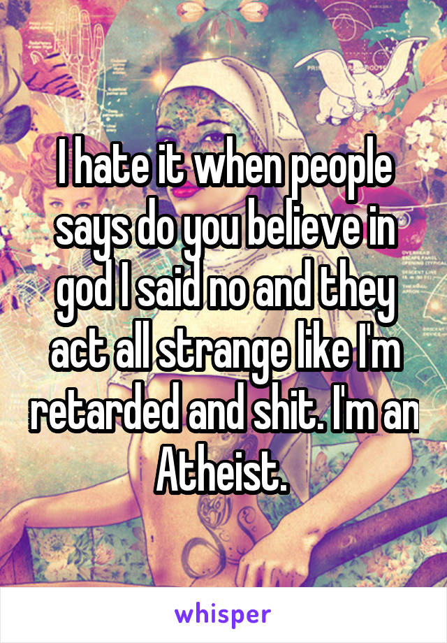 I hate it when people says do you believe in god I said no and they act all strange like I'm retarded and shit. I'm an Atheist. 