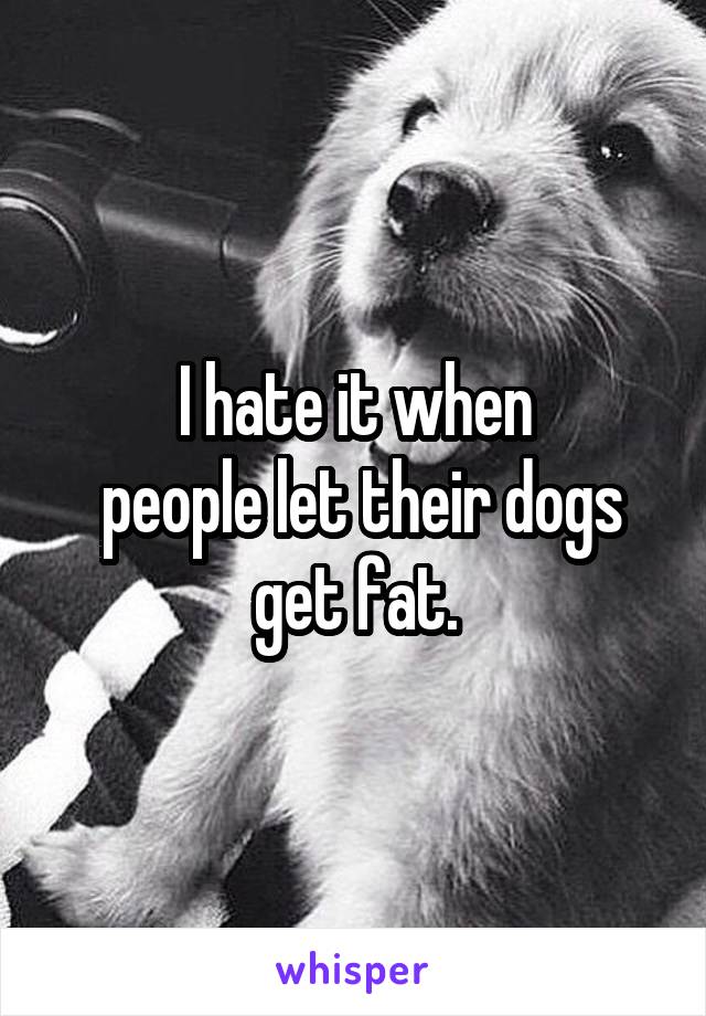 I hate it when
 people let their dogs get fat.