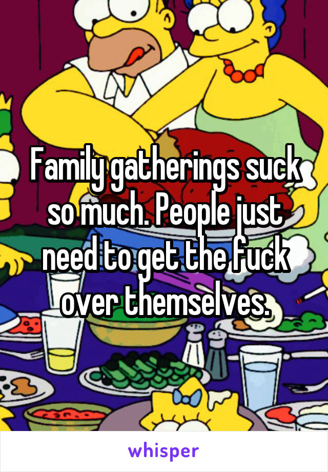 Family gatherings suck so much. People just need to get the fuck over themselves.