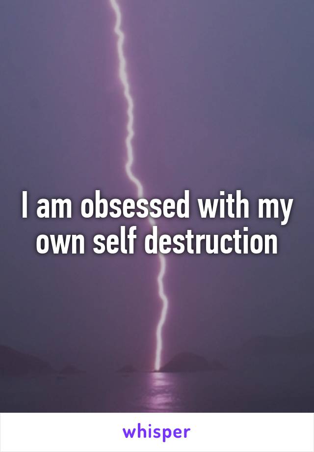 I am obsessed with my own self destruction