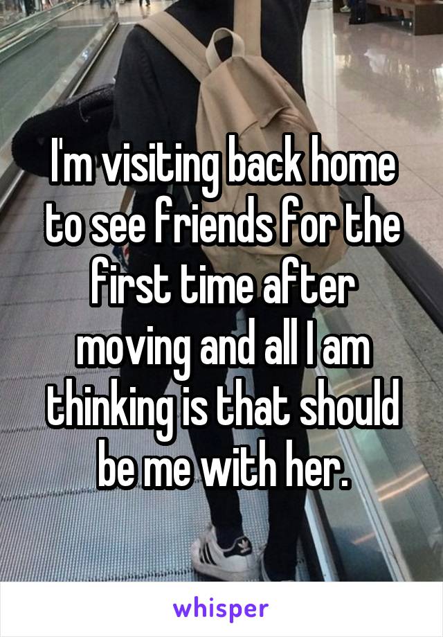 I'm visiting back home to see friends for the first time after moving and all I am thinking is that should be me with her.