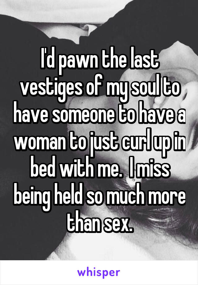 I'd pawn the last vestiges of my soul to have someone to have a woman to just curl up in bed with me.  I miss being held so much more than sex.