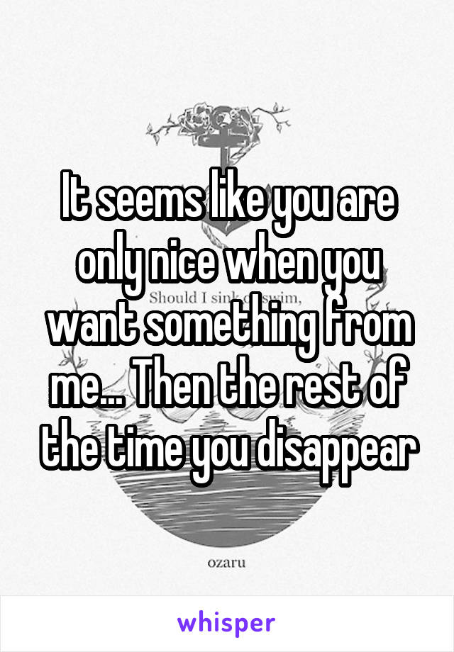It seems like you are only nice when you want something from me... Then the rest of the time you disappear