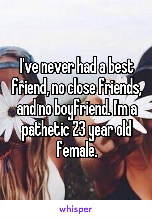 I've never had a best friend, no close friends, and no boyfriend. I'm a pathetic 23 year old female.