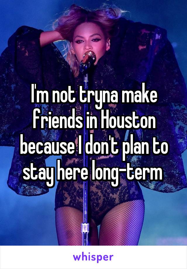 I'm not tryna make friends in Houston because I don't plan to stay here long-term 