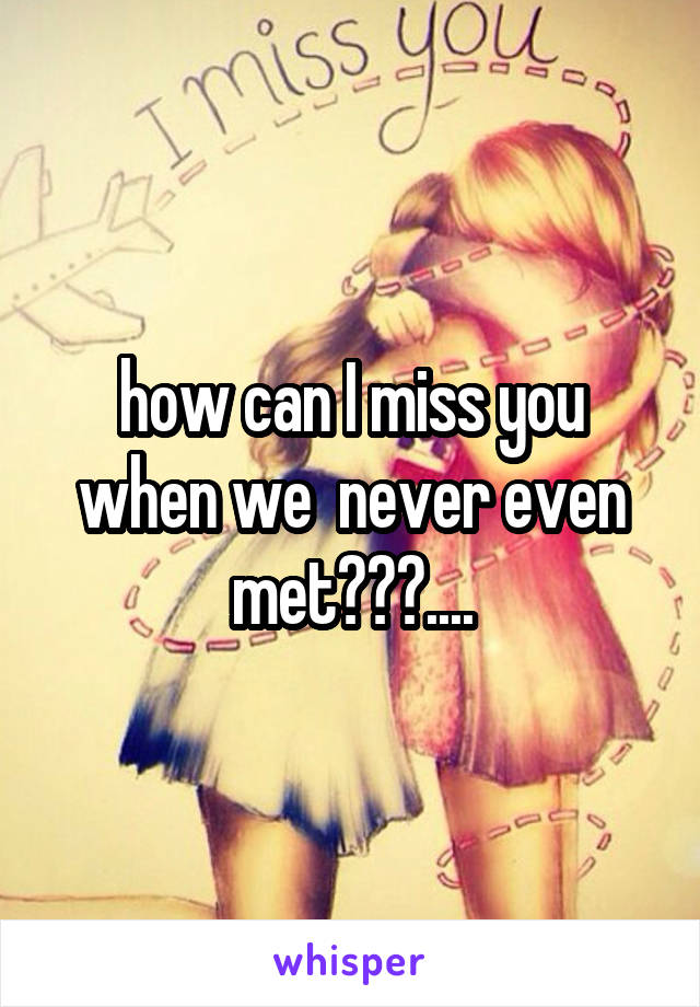 how can I miss you when we  never even met???....