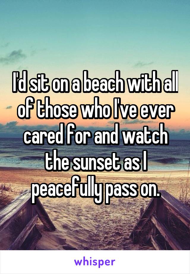 I'd sit on a beach with all of those who I've ever cared for and watch the sunset as I peacefully pass on.