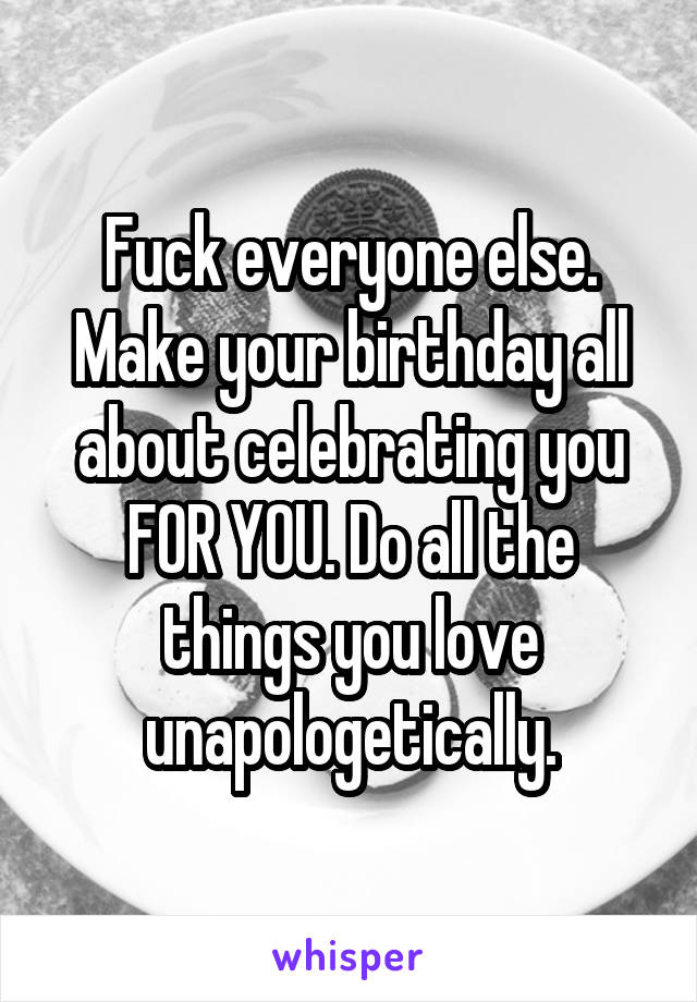 Fuck everyone else. Make your birthday all about celebrating you FOR YOU. Do all the things you love unapologetically.