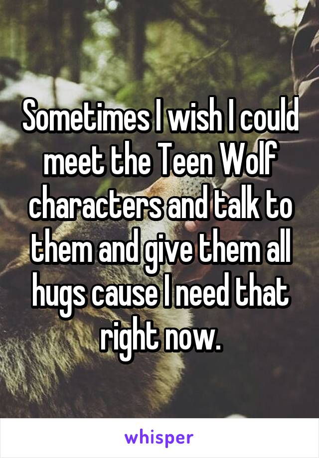 Sometimes I wish I could meet the Teen Wolf characters and talk to them and give them all hugs cause I need that right now.