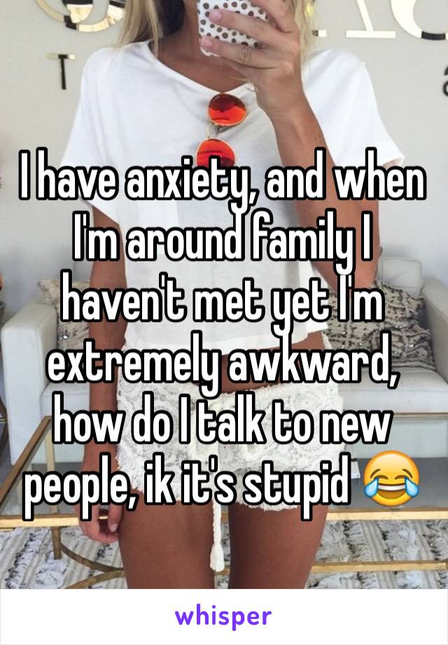I have anxiety, and when I'm around family I haven't met yet I'm extremely awkward, how do I talk to new people, ik it's stupid 😂