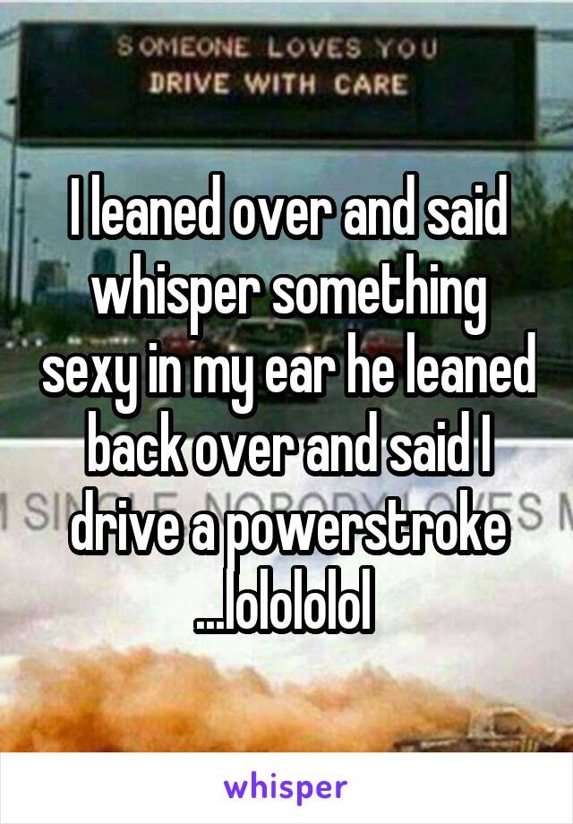 I leaned over and said whisper something sexy in my ear he leaned back over and said I drive a powerstroke ...lolololol 