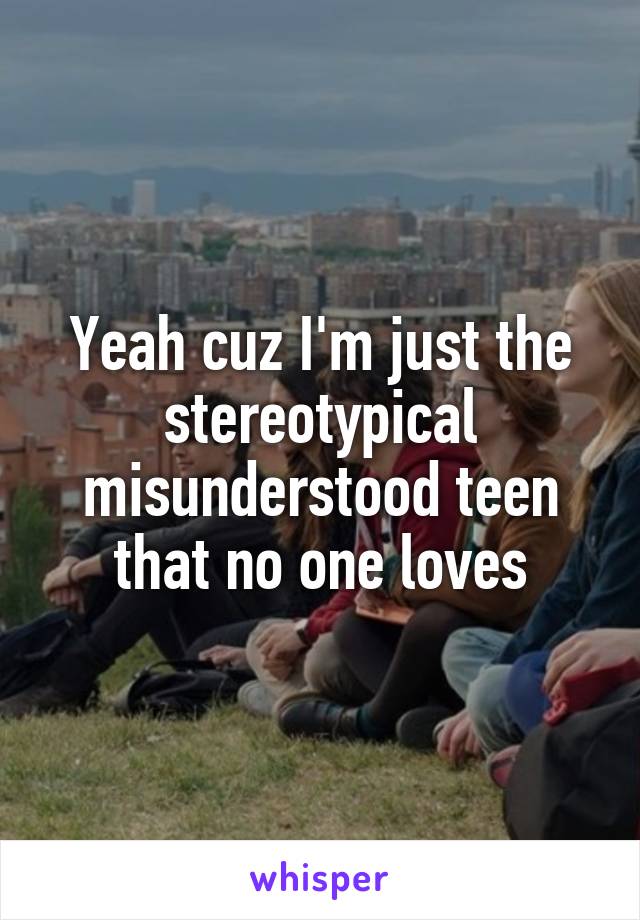 Yeah cuz I'm just the stereotypical misunderstood teen that no one loves
