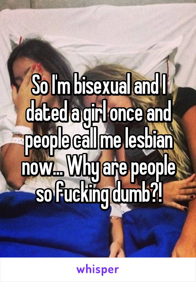So I'm bisexual and I dated a girl once and people call me lesbian now... Why are people so fucking dumb?!