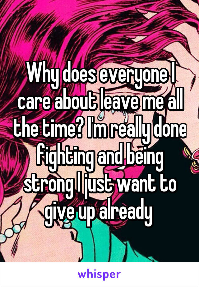 Why does everyone I care about leave me all the time? I'm really done fighting and being strong I just want to give up already 
