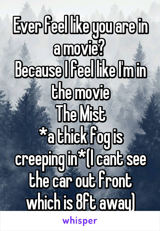 Ever feel like you are in a movie? 
Because I feel like I'm in the movie
The Mist
*a thick fog is creeping in*(I cant see the car out front which is 8ft away)
