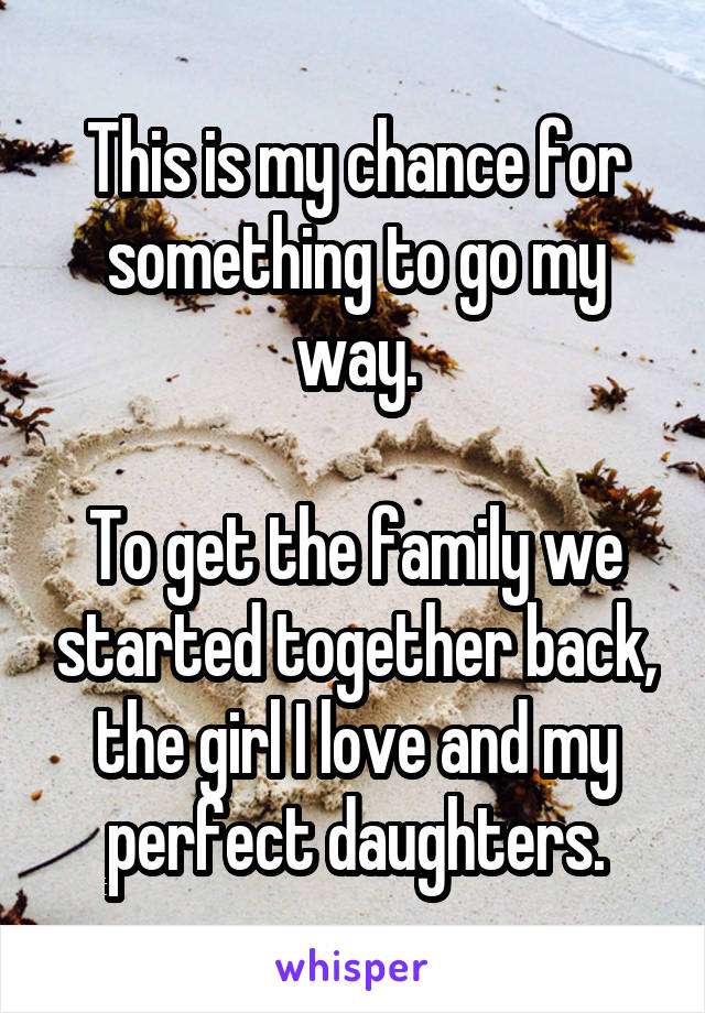 This is my chance for something to go my way.

To get the family we started together back, the girl I love and my perfect daughters.