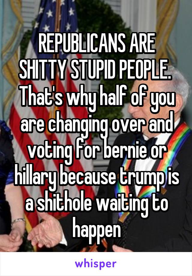 REPUBLICANS ARE SHITTY STUPID PEOPLE. 
That's why half of you are changing over and voting for bernie or hillary because trump is a shithole waiting to happen