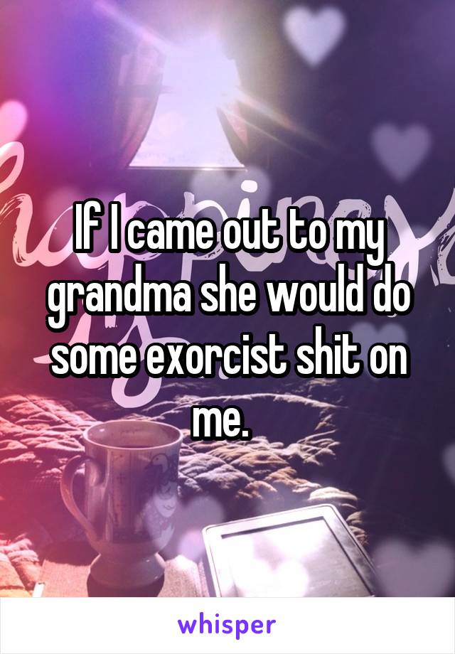 If I came out to my grandma she would do some exorcist shit on me.  
