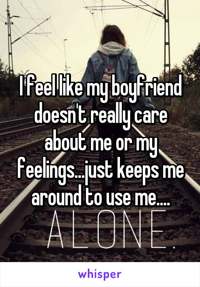 I feel like my boyfriend doesn't really care about me or my feelings...just keeps me around to use me....