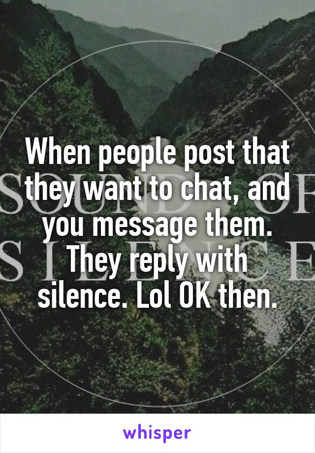 When people post that they want to chat, and you message them. They reply with silence. Lol OK then.
