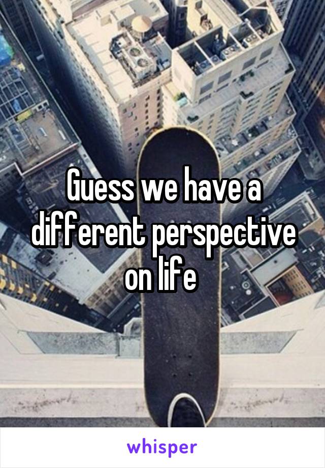 Guess we have a different perspective on life 