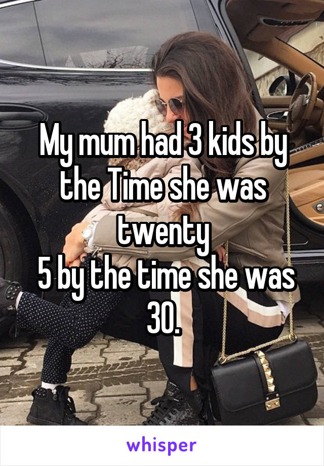 My mum had 3 kids by the Time she was twenty
 5 by the time she was 30.