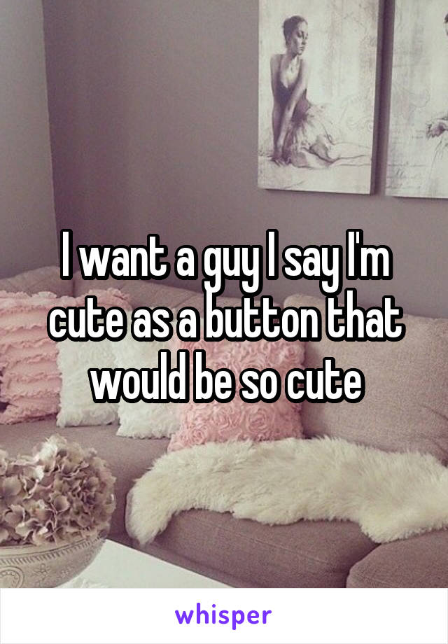 I want a guy I say I'm cute as a button that would be so cute