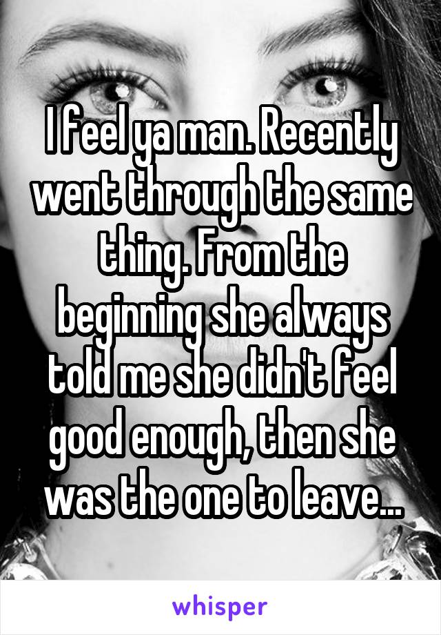 I feel ya man. Recently went through the same thing. From the beginning she always told me she didn't feel good enough, then she was the one to leave...