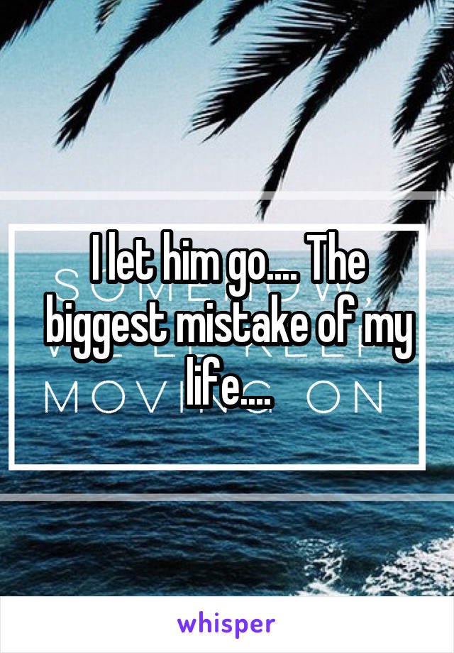 I let him go.... The biggest mistake of my life....