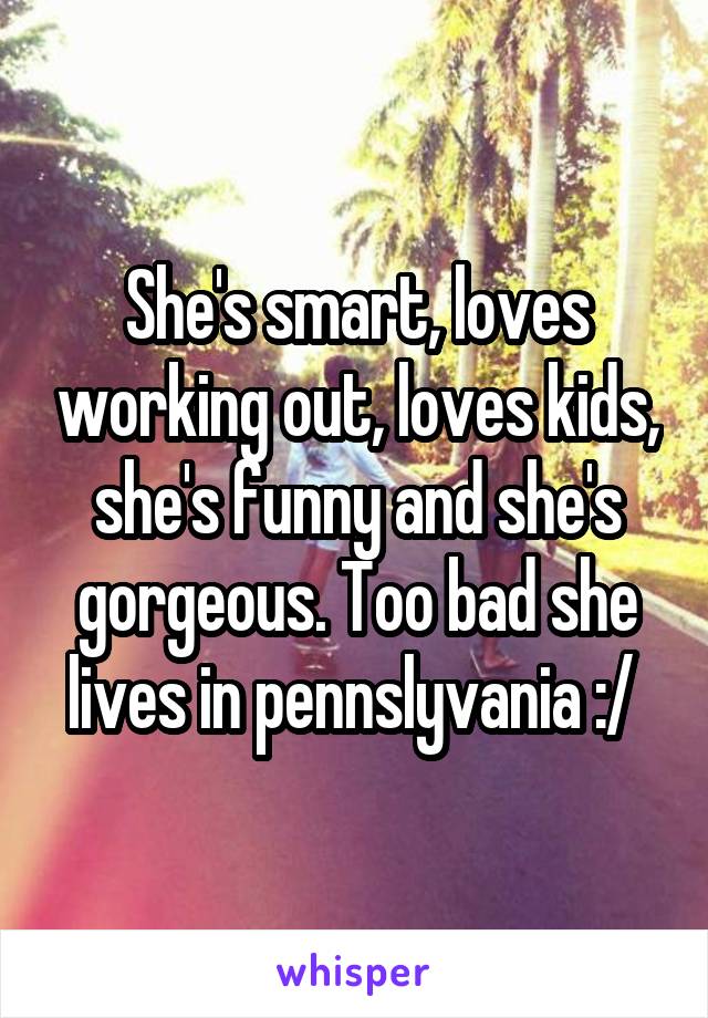 She's smart, loves working out, loves kids, she's funny and she's gorgeous. Too bad she lives in pennslyvania :/ 