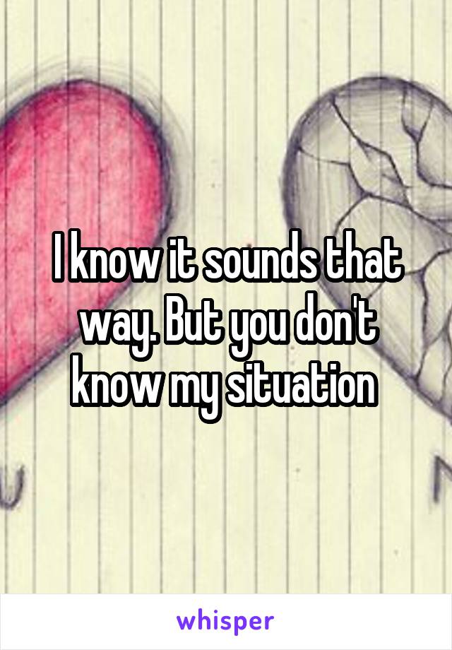 I know it sounds that way. But you don't know my situation 