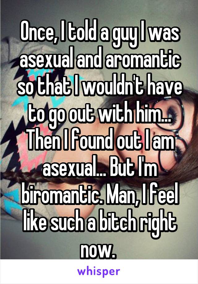Once, I told a guy I was asexual and aromantic so that I wouldn't have to go out with him... Then I found out I am asexual... But I'm biromantic. Man, I feel like such a bitch right now. 